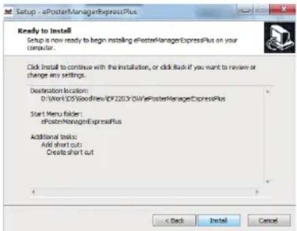 Setup - ePosterManagerExpressPlus Ready to Install Setup is now ready to begin installing ePosterManagerExpressPlus on your computer. Click install to continue with the installation, or click Back if you want to review or change any settings. Destination location: D:\Work\OS\GoodFines/CP2203\SW\ePosterManagerExpressPlus Start Menu folder: ePosterManagerExpressPlus Additional tasks: Add short cut: Create short cut < Back Install Cancel