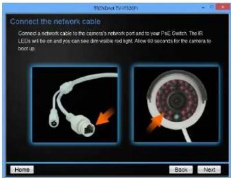 Connect the network cable Connect a network cable to the camera's network port and to your PiE Switch. The IR LEDS will be on and you can see dim visible red light. Allow 60 seconds for the camera to boot up. Home Back Next