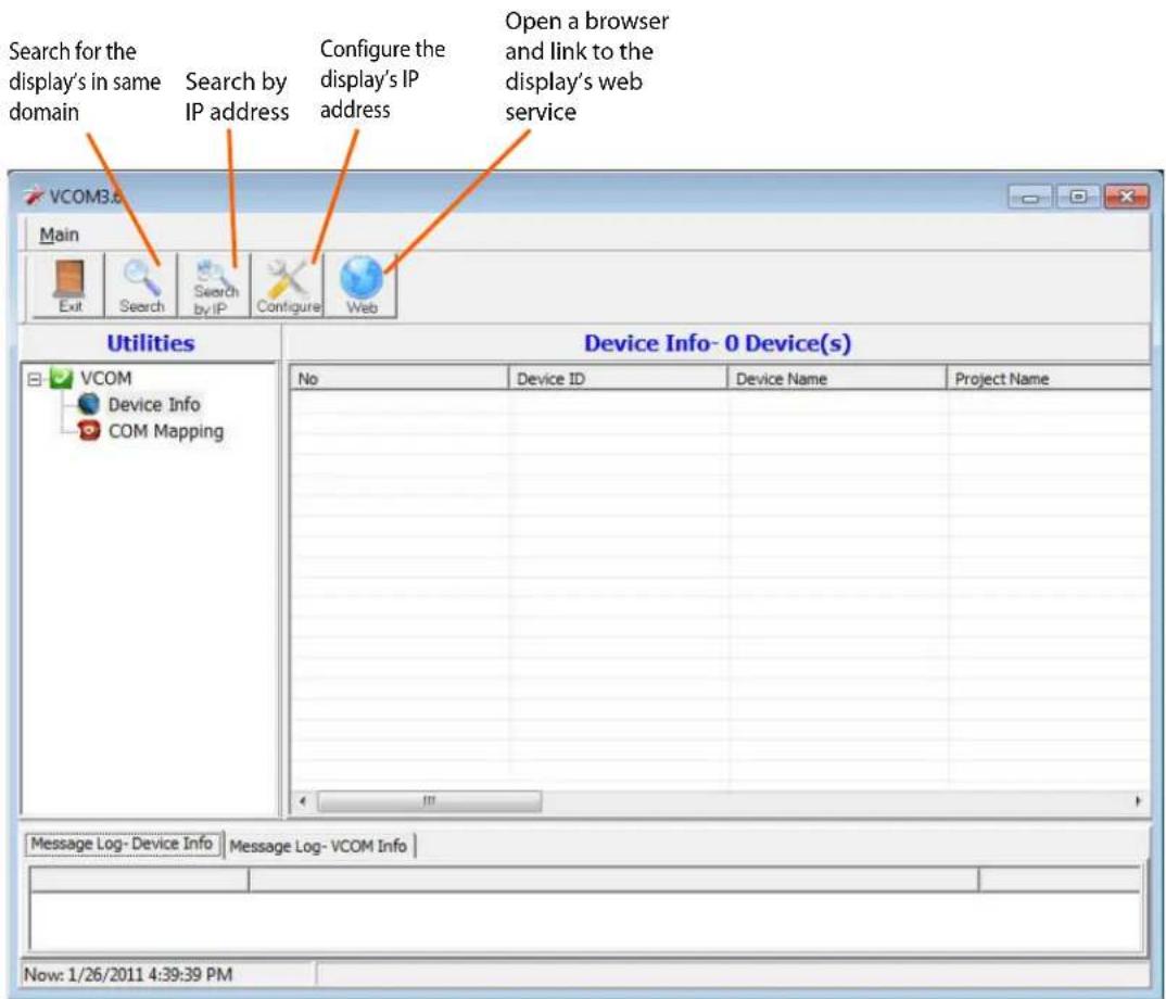 Search for the display's in same domain Search by IP address Configure the display's IP address Open a browser and link to the display's web service VCOM3.6 Main Exit Search Search by IP Configure Web Utilities Device Info- 0 Device(s) VCOM Device Info COM Mapping No Device ID Device Name Project Name Message Log- Device Info Message Log- VCOM Info Now: 1/26/2011 4:39:39 PM