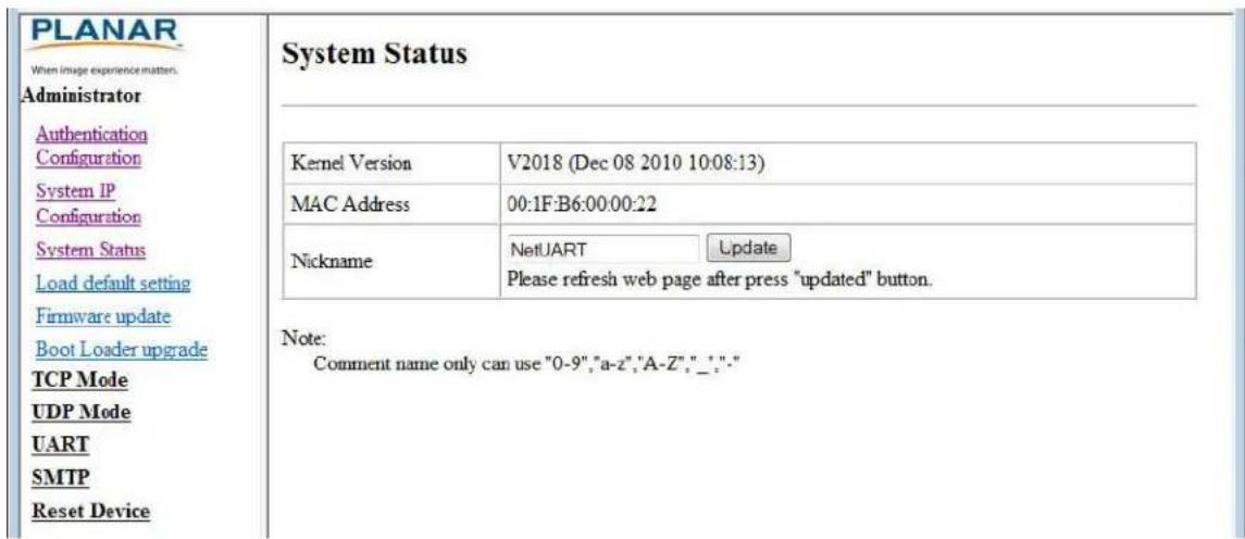 PLANAR When image experience matters. Administrator Authentication Configuration System IP Configuration System Status Load default setting Firmware update Boot Loader upgrade TCP Mode UDP Mode UART SMTP Reset Device System Status Kernel Version V2018 (Dec 08 2010 10:08:13) MAC Address 00:1F:B6:00:00:22 Nickname NetUART Update Please refresh web page after press "updated" button. Note: Comment name only can use "0-9","a-z","A-Z","_";" Note: