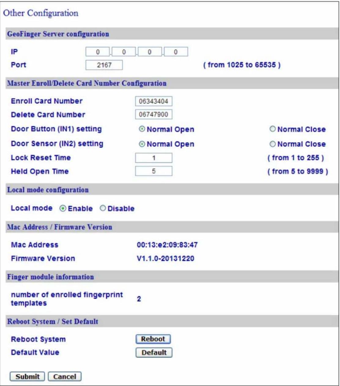 Other Configuration GeoFinger Server configuration IP 0 0 0 0 Port 2167 ( from 1025 to 65535 ) Master Enroll/Delete Card Number Configuration Enroll Card Number 06343404 Delete Card Number 06747900 Door Button (IN1) setting Normal Open Normal Close Door Sensor (IN2) setting Normal Open Normal Close Lock Reset Time 1 ( from 1 to 255 ) Held Open Time 5 ( from 5 to 9999 ) Local mode configuration Local mode Enable Disable Mac Address / Firmware Version Mac Address 00:13:e2:09:83:47 Firmware Version V1.1.0-20131220 Finger module information number of enrolled fingerprint templates 2 Reboot System / Set Default Reboot System Reboot Default Value Default Submit Cancel