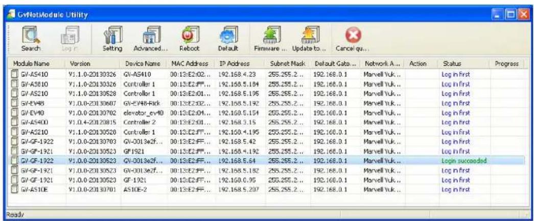 GvNetModule Utility Search Log n Setting Advanced... Reboot Default Firmware ... Update to ... Cancel qu... Module Name Version Device Name MAC Address IP Address Subnet Mask Default Gata... Network A... Action Status Progress GV-AS410 V1.1.0-20130326 GV-AS410 00:13:E2:02... 192.168.4.23 255.255.2... 192.168.0.1 Marvell Yuk.. Log in first GV-AS810 V1.1.0-20130326 Controller 1 00:13:E2:FF... 192.168.5.184 255.255.2... 192.168.0.1 Marvell Yuk.. Log in first GV-AS210 V1.1.0-20130528 Controller 1 00:13:E2:01... 192.168.5.195 255.255.2... 192.168.0.1 Marvell Yuk.. Log in first GV-EV48 V1.0.0-20130607 GV-EV48-Rick 00:13:E2:02... 192.168.5.192 255.255.2... 192.168.0.1 Marvell Yuk.. Log in first GV-EV49 V1.0.0-20130702 elevator_ev49 00:13:E2:04... 192.168.5.154 255.255.2... 192.168.0.1 Marvell Yuk.. Log in first GV-AS400 V1.0.4-20130815 Controller 2 00:13:E2:01... 192.168.3.15 255.255.2... 192.168.0.1 Marvell Yuk.. Log in first GV-AS210 V1.1.0-20130520 Controller 1 00:13:E2:FF... 192.168.4.195 255.255.2... 192.168.0.1 Marvell Yuk.. Log in first GV-GF-1922 V1.0.0-20130703 GV-0013e2f... 00:13:E2:FF... 192.168.5.42 255.255.2... 192.168.0.1 Marvell Yuk.. Log in first GV-GF-1921 V1.0.0-20130523 GF'921 00:13:E2:FF... 192.168.4.192 255.255.2... 192.168.0.1 Marvell Yuk.. Log in first GV-GF-1922 V1.0.0-20130523 GV-0013e2f... 00:13:E2:FF... 192.168.5.64 255.255.2... 192.168.0.1 Marvell Yuk.. Login succeeded SV-GF-1921 V1.0.0-20130523 GV-0013e2f... 00:13:E2:FF... 192.168.5.182 255.255.2... 192.168.0.1 Marvell Yuk.. Log in first GV-GF-1921 V1.0.0-20130523 GF'921 00:13:E2:FF... 192.168.6.95 255.255.2... 192.168.0.1 Marvell Yuk.. Log in first GV-ASIOE V1.0.0-20130701 ASIOE-2 00:13:E2:FF... 192.168.5.207 255.255.2... 192.168.0.1 Marvell Yuk.. Log in first