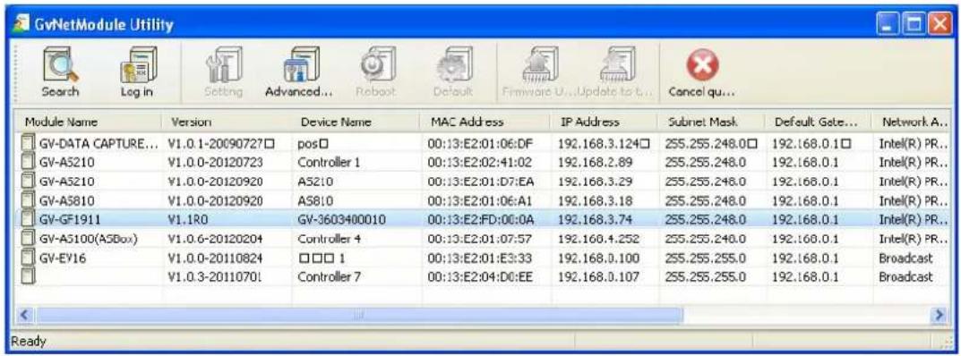 GvNetModule Utility Search Log in Setting Advanced... Reboot Default Firmware U...Update to t... Cancel qu... Module Name Version Device Name MAC Address IP Address Subnet Mask Default Gate... Network A... GV-DATA CAPTURE... V1.0.1-20090727□ pos□ 00:13:E2:01:06:DF 192.168.3.124□ 255.255.248.0□ 192.168.0.1□ Intel(R) PR... GV-A5210 V1.0.0-20120723 Controller 1 00:13:E2:02:41:02 192.168.2.89 255.255.248.0 192.168.0.1 Intel(R) PR... GV-A5210 V1.0.0-20120920 A5210 00:13:E2:01:D7:EA 192.168.3.29 255.255.248.0 192.168.0.1 Intel(R) PR... GV-A5810 V1.0.0-20120920 A5810 00:13:E2:01:06:A1 192.168.3.18 255.255.248.0 192.168.0.1 Intel(R) PR... GV-GF1911 V1.1R0 GV-3603400010 00:13:E2:FD:00:0A 192.168.3.74 255.255.248.0 192.168.0.1 Intel(R) PR... GV-A5100(A5Box) V1.0.6-20120204 Controller 4 00:13:E2:01:07:57 192.168.4.252 255.255.248.0 192.168.0.1 Intel(R) PR... GV-EY16 V1.0.0-20110824 □□□ 1 00:13:E2:01:E3:33 192.168.0.100 255.255.255.0 192.168.0.1 Broadcast V1.0.3-2011070! Controller 7 00:13:E2:04:D0:EE 192.168.0.107 255.255.255.0 192.168.0.1 Broadcast Ready