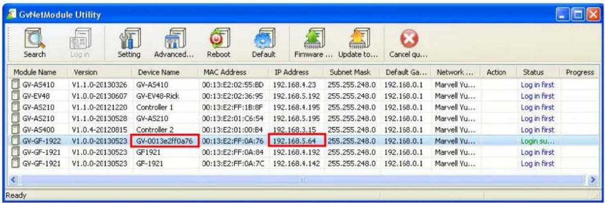 GvNetModule Utility Search Log in Setting Advanced... Reboot Default Firmware ... Update to... Cancel qu... Module Name Version Device Name MAC Address IP Address Subnet Mask Default Ga... Network ... Action Status Progress GV-AS410 V1.1.0-20130326 GV-AS410 00:13:E2:02:55:8D 192.168.4.23 255.255.248.0 192.168.0.1 Marvell Yu... Log in first GV-EV48 V1.0.0-20130607 GV-EV48-Rick 00:13:E2:02:36:95 192.168.5.192 255.255.248.0 192.168.0.1 Marvell Yu... Log in first GV-AS210 V1.1.0-20121220 Controller 1 00:13:E2:FF:1B:8F 192.168.4.195 255.255.248.0 192.168.0.1 Marvell Yu... Log in first GV-AS210 V1.1.0-20130528 GV-AS210 00:13:E2:01:C6:54 192.168.5.195 255.255.248.0 192.168.0.1 Marvell Yu... Log in first GV-AS400 V1.0.4-20120815 Controller 2 00:13:E2:01:00:B4 192.168.3.15 255.255.248.0 192.168.0.1 Marvell Yu... Log in first GV-GF-1922 V1.0.0-20130523 GV-0013e2ff0a76 00:13:E2:FF:0A:76 192.168.5.64 255.255.248.0 192.168.0.1 Marvell Yu... Login su... GV-GF-1921 V1.0.0-20130523 GF1921 00:13:E2:FF:0A:84 192.168.4.192 255.255.248.0 192.168.0.1 Marvell Yu... Log in first GV-GF-1921 V1.0.0-20130523 GF-1921 00:13:E2:FF:0A:7C 192.168.4.142 255.255.248.0 192.168.0.1 Marvell Yu... Log in first Ready