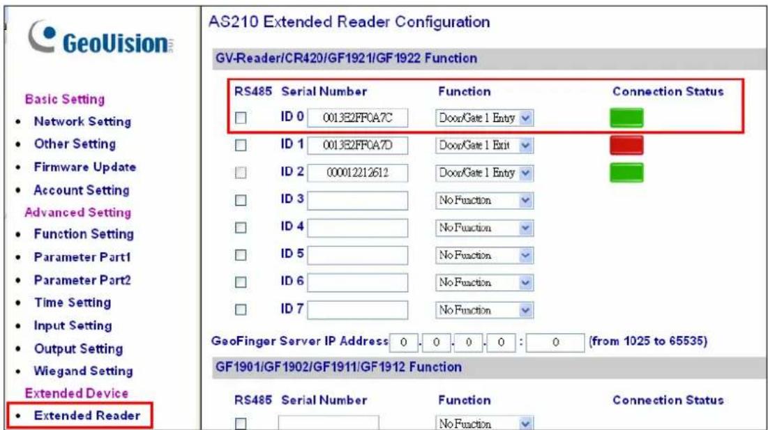GeoVision Basic Setting • Network Setting • Other Setting • Firmware Update • Account Setting Advanced Setting • Function Setting • Parameter Part1 • Parameter Part2 • Time Setting • Input Setting • Output Setting • Wiegand Setting Extended Device • Extended Reader AS210 Extended Reader Configuration GV-Reader/CR420/GF1921/GF1922 Function RS485 Serial Number Function Connection Status ID 0 0013E2FF0A7C DoorGate 1 Entry ID 1 0013E2FF0A7D DoorGate 1 Exit ID 2 000012212612 DoorGate 1 Entry ID 3 No Function ID 4 No Function ID 5 No Function ID 6 No Function ID 7 No Function GeoFinger Server IP Address 0 0 0 0 : 0 (from 1025 to 65535) GF1901/GF1902/GF1911/GF1912 Function RS485 Serial Number Function Connection Status No Function