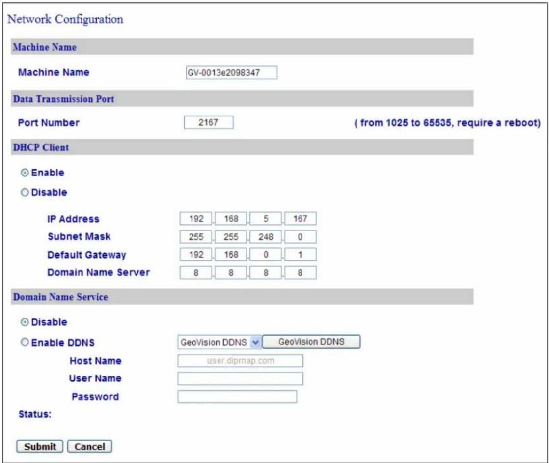 Network Configuration Machine Name Machine Name GV-0013e2098347 Data Transmission Port Port Number 2167 ( from 1025 to 65535, require a reboot ) DHCP Client Enable Disable IP Address 192 168 5 167 Subnet Mask 255 255 248 0 Default Gateway 192 168 0 1 Domain Name Server 8 8 8 8 Domain Name Service Disable Enable DDNS GeoVision DDNS GeoVision DDNS Host Name user.dipmap.com User Name Password Status: Submit Cancel