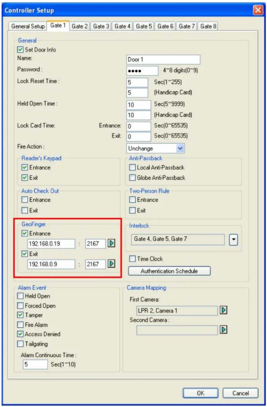 Controller Setup General Setup Gate 1 Gate 2 Gate 3 Gate 4 Gate 5 Gate 6 Gate 7 Gate 8 General ✓ Set Door Info Name: Door 1 Password: 4~8 digits(0~9) Lock Reset Time: 5 Sec(1~255) 5 (Handicap Card) Held Open Time: 10 Sec(5~9999) 10 (Handicap Card) Lock Card Time: Entrance: 0 Sec(0~65535) Exit: 0 Sec(0~65535) Fire Action: Unchange Reader's Keypad ✓ Entrance ✓ Exit Auto Check Out ✓ Entrance ✓ Exit GeoFinger ✓ Entrance 192.168.0.19 : 2167 ✓ Exit 192.168.0.9 : 2167 Interlock Gate 4, Gate 5, Gate 7 ✓ Time Clock Authentication Schedule Alarm Event ✓ Held Open ✓ Forced Open ✓ Tamper ✓ Fire Alarm ✓ Access Denied ✓ Tailgating Alarm Continuous Time: 5 Sec(1~10) Camera Mapping First Camera: LPR 2, Camera 1 Second Camera : OK Cancel