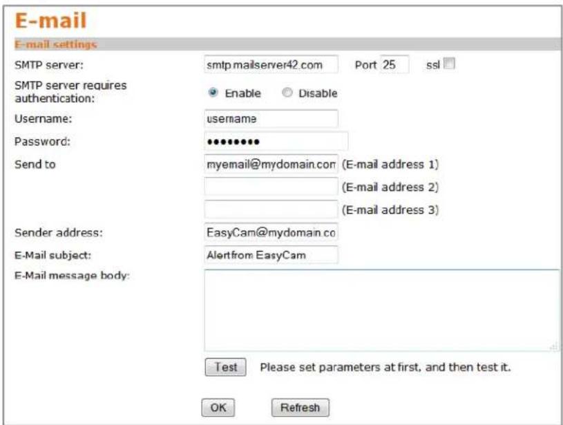 E-mail E-mail settings SMTP server: smtp.mailserver42.com Port 25 ssl SMTP server requires authentication: Enable Disable Username: username Password: •••••••• Send to myemail@mydomain.com (E-mail address 1) (E-mail address 2) (E-mail address 3) Sender address: EasyCam@mydomain.co E-Mail subject: Alertfrom EasyCam E-Mail message body: Test Please set parameters at first, and then test it. OK Refresh