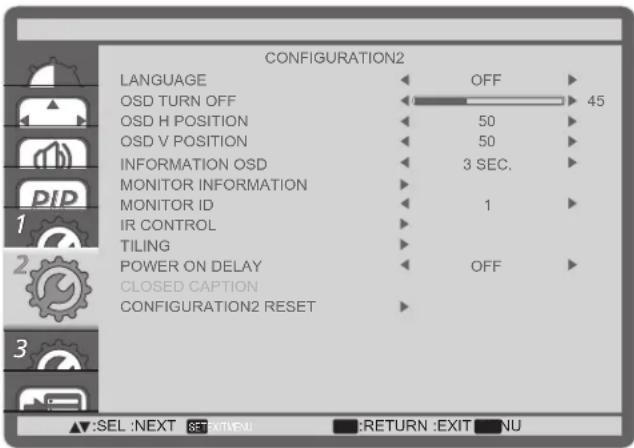 CONFIGURATION2 LANGUAGE OFF OSD TURN OFF 45 OSD H POSITION 50 OSD V POSITION 50 INFORMATION OSD 3 SEC. MONITOR INFORMATION MONITOR ID 1 IR CONTROL TILING POWER ON DELAY OFF CLOSED CAPTION CONFIGURATION2 RESET SEL :NEXT SET EXIT(PN) RETURN :EXIT NU