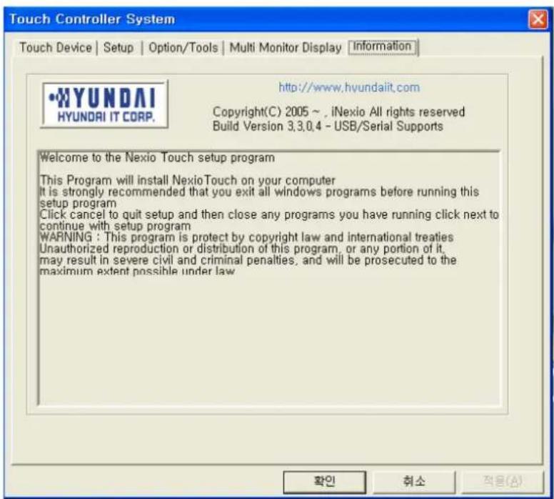 Touch Controller System Touch Device | Setup | Option/Tools | Multi Monitor Display | Information •HYUNDAI HYUNDAI IT CORP. http://www.hyundaiit.com Copyright(C) 2005 ~ , iNexio All rights reserved Build Version 3,3,0,4 - USB/Serial Supports Welcome to the Nexio Touch setup program This Program will install NexioTouch on your computer It is strongly recommended that you exit all windows programs before running this setup program Click cancel to quit setup and then close any programs you have running click next to continue with setup program WARNING : This program is protect by copyright law and international treaties Unauthorized reproduction or distribution of this program, or any portion of it, may result in severe civil and criminal penalties, and will be prosecuted to the maximum extent possible under law. 확인 휘소 적응(A)