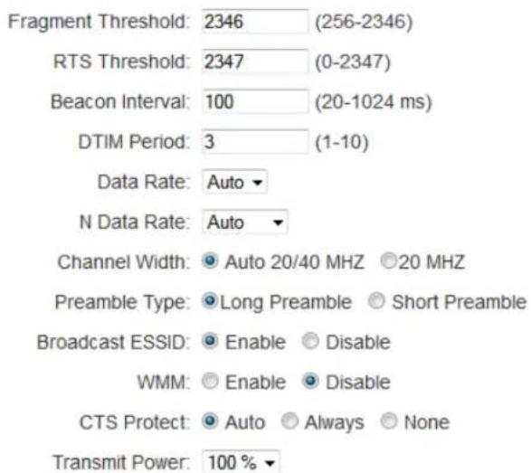 Fragment Threshold: 2346 (256-2346) RTS Threshold: 2347 (0-2347) Beacon Interval: 100 (20-1024 ms) DTIM Period: 3 (1-10) Data Rate: Auto N Data Rate: Auto Channel Width: ● Auto 20/40 MHZ ○ 20 MHZ Preamble Type: ● Long Preamble ○ Short Preamble Broadcast ESSID: ● Enable ○ Disable WMM: ○ Enable ○ Disable CTS Protect: ● Auto ○ Always ○ None Transmit Power: 100 % ▼