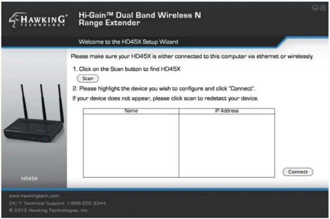 HAWKING® HI-Gain™ Dual Band Wireless N Range Extender Welcome to the HD45X Setup Wizard Please make sure your HD45X is either connected to this computer via ethernet or wirelessly. 1. Click on the Scan button to find HD45X Scan 2. Please highlight the device you wish to configure and click "Connect". If your device does not appear, please click scan to redetect your device. Name IP Address Connect www.hawkingtech.com 24/7 Technical Support: 1-888-202-3344 © 2012 Hawking Technologies, Inc.