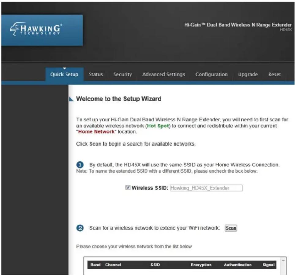 HAWKING® HI-Gain™ Dual Band Wireless N Range Extender HD45X Quick Setup Status Security Advanced Settings Configuration Upgrade Reset Welcome to the Setup Wizard To set up your Hi-Gain Dual Band Wireless N Range Extender, you will need to first scan for an available wireless network (Hot Spot) to connect and redistribute within your current "Home Network" location. Click $can to begin a search for available networks. ① By default, the HD45X will use the same SSID as your Home Wireless Connection. Note: To name the extended SSID with a different SSID, please uncheck the box below: ✓ Wireless SSID: Hawking_HD45X_Extender ② Scan for a wireless network to extend your WiFi network: Scan Please choose your wireless network from the list below Band Channel SSID Encryption-Augustification Signal