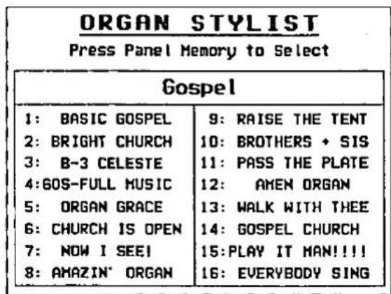 ORGAN STYLIST Press Panel Memory to Select Gospel 1: BASIC GOSPEL 2: BRIGHT CHURCH 3: B-3 CELESTE 4:60S-FULL MUSIC 5: ORGAN GRACE 6: CHURCH IS OPEN 7: NOW I SEE! 8: AMAZIN' ORGAN 9: RAISE THE TENT 10: BROTHERS + SIS 11: PASS THE PLATE 12: AMEN ORGAN 13: WALK WITH THEE 14: GOSPEL CHURCH 15: PLAY IT MAN!!!! 16: EVERYBODY SING