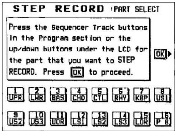 STEP RECORD :PART SELECT Press the Sequencer Track buttons In the Program section or the up/down buttons under the LCD for the part that you want to STEP RECORD. Press OK to proceed. 1 2 3 4 5 6 7 8 UPR LWR BAS CHD CTL RHY KBP USI 9 10 11 12 13 14 15 16 US2 US3 UOR LS1 LS2 LS3 LOR P 8