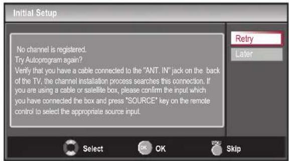 Initial Setup No channel is registered. Try Autoprogram again? Verify that you have a cable connected to the "ANT. IN" jack on the back of the TV, the channel installation process searches this connection. If you are using a cable or satellite box, please confirm the input which you have connected the box and press "SOURCE" key on the remote control to select the appropriate source input. Retry Later Select OK OK Skip