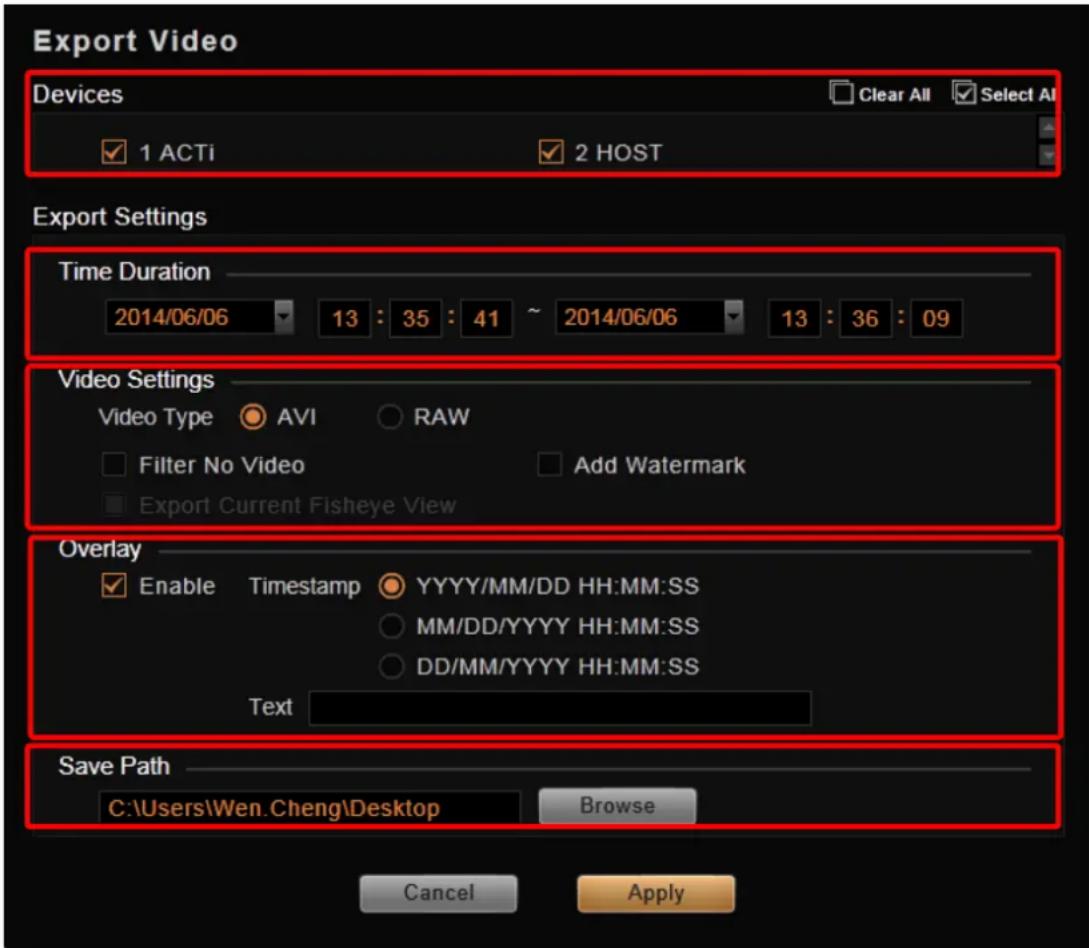 Export Video Devices 1 ACTi 2 HOST Export Settings Time Duration 2014/06/06 13 : 35 : 41 ~ 2014/06/06 13 : 36 : 09 Video Settings Video Type AVI RAW Filter No Video Add Watermark Export Current Fisheye View Overlay Enable Timestamp YYYY/MM/DD HH:MM:SS MM/DD/YYYY HH:MM:SS DD/MM/YYYY HH:MM:SS Text Save Path C:\Users\Wen.Cheng\Desktop Browse Cancel Apply