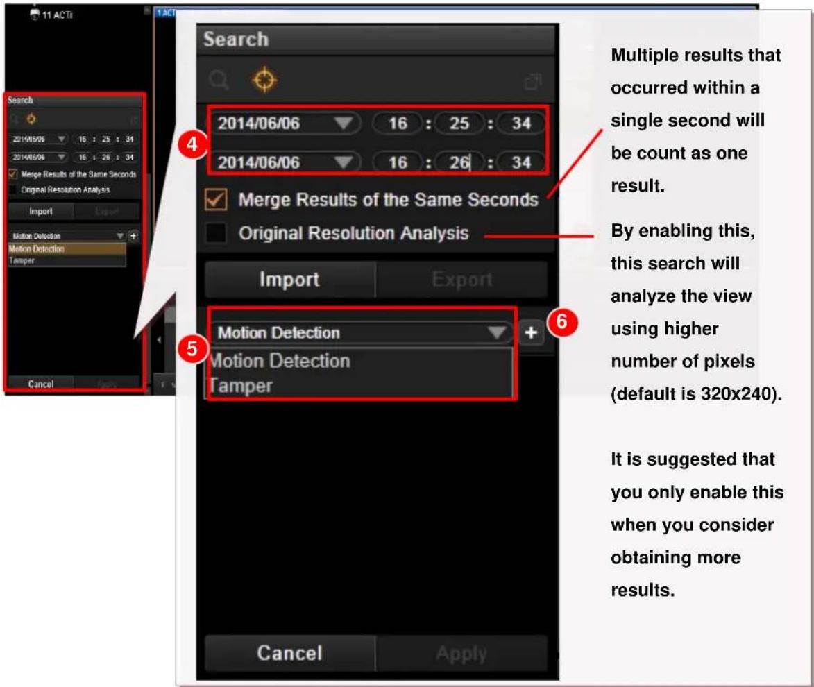 11 ACT Search 2014/06/06 16 : 25 : 34 2014/06/06 16 : 26 : 34 Merge Results of the Same Seconds Original Resolution Analysis Import Export Motion Detection Motion Detection Tamper Cancel Search Multiple results that occurred within a single second will be count as one result. By enabling this, this search will analyze the view using higher number of pixels (default is 320x240). It is suggested that you only enable this when you consider obtaining more results.