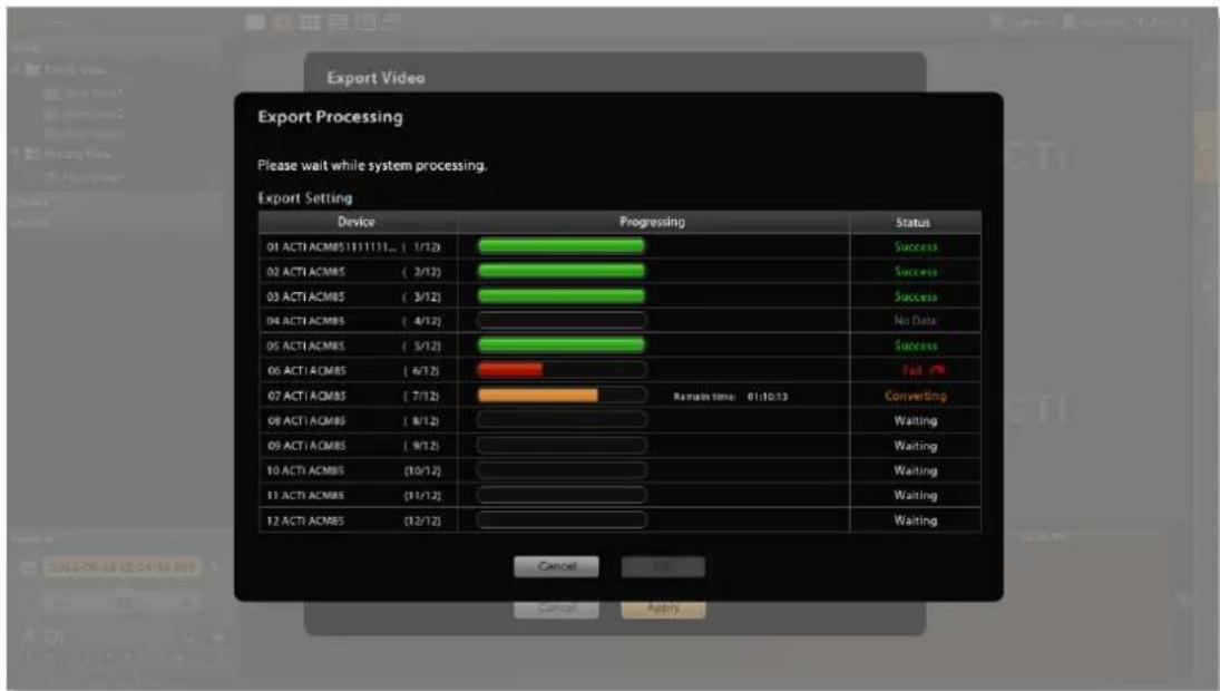 Export Video Export Processing Please wait while system processing. Export Setting Device Progressing Status 01 ACTI ACM85 (11/11/11) ( 1/12) 02 ACTI ACM85 ( 3/12) 03 ACTI ACM85 ( 3/12) 04 ACTI ACM85 ( 4/12) 05 ACTI ACM85 ( 5/12) 06 ACTI ACM85 ( 6/12) 07 ACTI ACM85 ( 7/12) 08 ACTI ACM85 ( 8/12) 09 ACTI ACM85 ( 9/12) 10 ACTI ACM85 (10/12) 11 ACTI ACM85 (11/12) 12 ACTI ACM85 (12/12) Remain time: 01:10:13 Success Success Success No Data Success Fail Converting Waiting Waiting Waiting Waiting Waiting Cancel OK Cancel Apply
