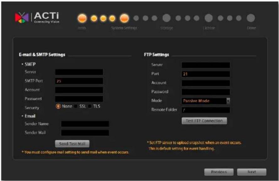 ACTi Connecting Vision Info System Settings Storage License Done E-mail & SMTP Settings • SMTP Server SMTP Port 25 Account Password Security None SSL TLS • Email Sender Name Sender Mail Send Test Mail • You must configure mail setting to send mail when event occurs. FTP Settings Server Port 21 Account Password Mode Passive Mode Remote Folder / Test FTP Connection * Set FTP server to upload snapshot when an event occurs. This is default setting for event handling. Previous Next
