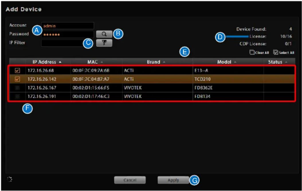 Add Device Account admin Password IP Filter Device Found: 4 License: 10/16 CDP License: 0/1 Clear All Select All IP Address MAC Brand Model Status 172.16.26.68 00:0F:7C:09:7A:6B ACTi F13--A 172.16.26.142 00:0F:7C:04:87:A7 ACTi TCD210 172.16.26.167 00:02:D1:15:66:F5 VIVOTEK FDB362E 172.16.26.191 00:02:D1:17:46:C3 VIVOTEK FDB134 Cancel Apply G