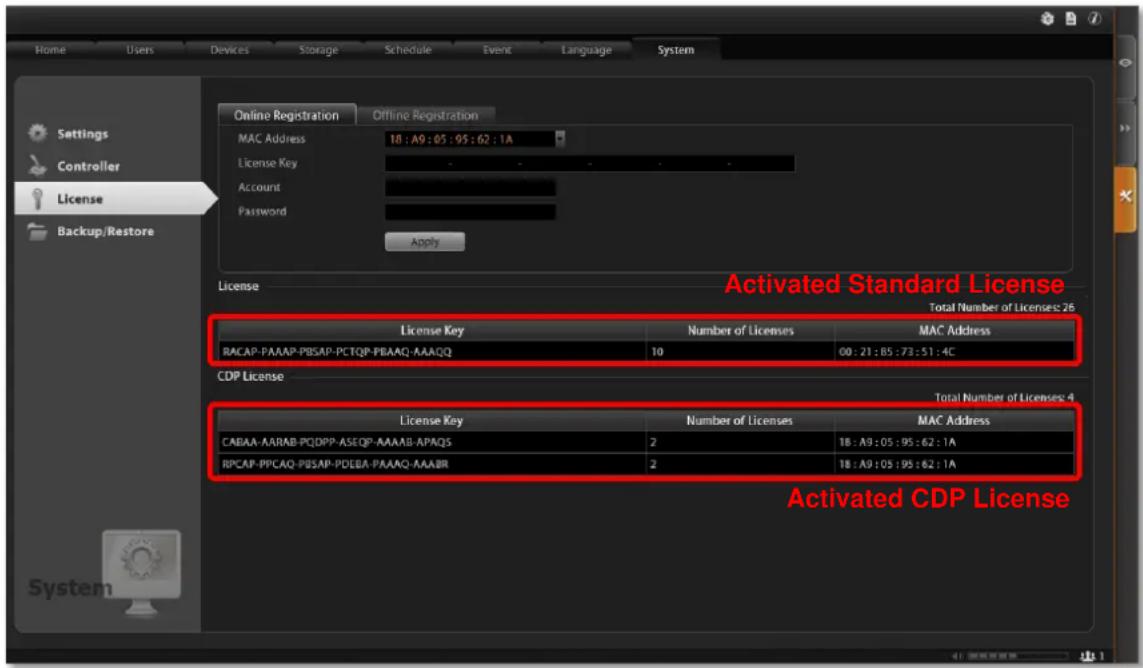 Home Users Devices Storage Schedule Event Language System Settings Controller License Backup/Restore Online Registration Offline Registration MAC Address 18 : A9 : 05 : 95 : 62 : 1A License Key Account Password Apply License Activated Standard License Total Number of Licenses: 26 License Key Number of Licenses MAC Address RACAP-PAAAP-PBSAP-PCTQP-PBAQ-AAAQ 10 00 : 21 : 85 : 73 : 51 : 4C CDP License Total Number of Licenses: 4 License Key Number of Licenses MAC Address CABAA-AAARAB-PQDPP-ASEQP-AAAB-APAQS 2 18 : A9 : 05 : 95 : 62 : 1A RPCAP-PPCAQ-PBSAP-PDEBA-PAAAQ-AAABR 2 18 : A9 : 05 : 95 : 62 : 1A Activated CDP License