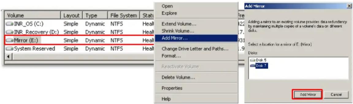 Volume INR_OS (C:) INR_Recovery (D:) Mirror (E:) System Reserved Layout Type Dynamic NTFS Dynamic NTFS Health Open Explore Extend Volume... Shrink Volume... Add Mirror... Change Drive Letter and Paths... Format... Reactivate Volume Delete Volume... Properties Help Add Mirror Add Mirror Adding a mirror to an existing volume provides data redundancy by maintaining multiple copies of a volume's data on different disks. Select a location for a mirror of E: (Mirror) Disk: Disk 5 Disk 7 Add Mirror Cancel