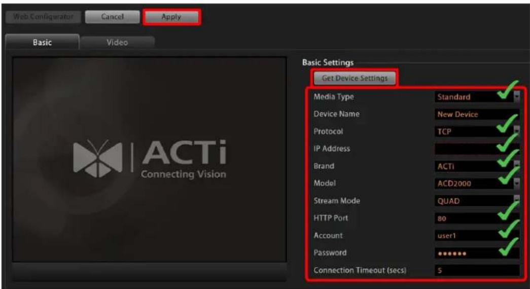 Web Configurator Cancel Apply Basic Video Basic Settings Get Device Settings Media Type Standard ✓ Device Name New Device ✓ Protocol TCP ✓ IP Address ✓ Brand ACTI ✓ Model ACD2000 ✓ Stream Mode QUAD ✓ HTTP Port 80 ✓ Account user1 ✓ Password ✓ Connection Timeout (secs) 5