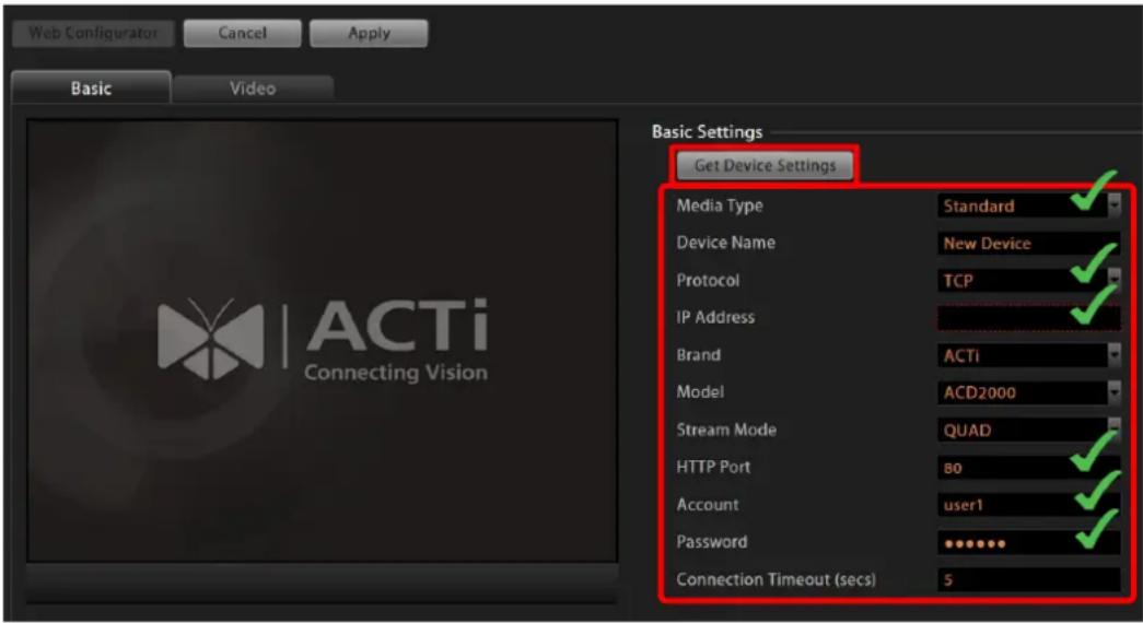 Web Configurator Cancel Apply Basic Video Basic Settings Get Device Settings Media Type Standard ✓ Device Name New Device ✓ Protocol TCP ✓ IP Address ✓ Brand ACTi Model ACD2000 Stream Mode QUAD ✓ HTTP Port 80 ✓ Account user1 ✓ Password ********# Connection Timeout (secs) 5