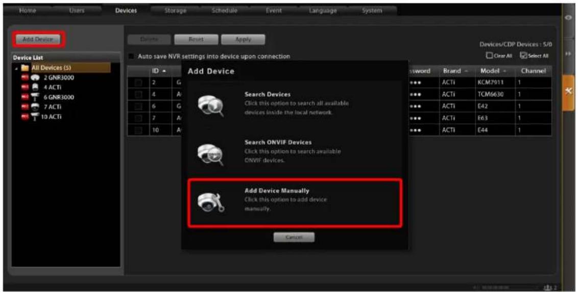 Home Users Devices Storage Schedule Event Language System Delete Reset Apply Add Device Device List All Devices (5) 2 GNR3000 4 ACTi 6 GNR3000 7 ACTi 10 ACTi ID 2 G 4 A 6 G 7 A 10 A Add Device Search Devices Click this option to search all available devices inside the local network. Search ONVIF Devices Click this option to search available ONVIF devices. Add Device Manually Click this option to add device manually. Cancel Devices/CDP Devices : 5/0 Clear All Select All Password Brand - Model - Channel ••• ACTi KCM7911 1 ••• ACTi TCM6630 1 ••• ACTi E42 1 ••• ACTi E63 1 ••• ACTi E44 1