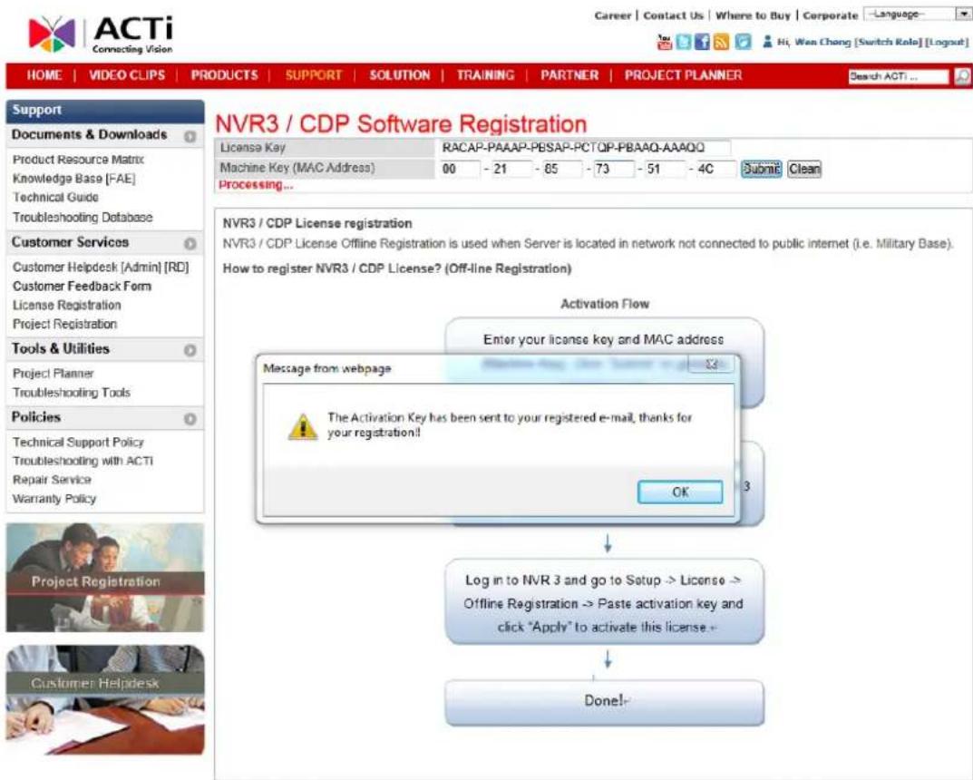 NVR3 / CDP Software Registration License Key RACAP-PAAAP-PESAP-PCTQP-PBAAQ-AAAQQ Machine Key (MAC Address) 00 - 21 - 65 - 73 - 51 - 4C Processing... NVR3 / CDP License registration NVR3 / CDP License Offline Registration is used when Server is located in network not connected to public internet (i.e. Military Base). How to register NVR3 / CDP License? (Off-line Registration) Activation Flow Enter your license key and MAC address Message from webpage The Activation Key has been sent to your registered e-mail, thanks for your registration!! OK Log in to NVR 3 and go to Setup -> License -> Offline Registration -> Paste activation key and click "Apply" to activate this license. Done!