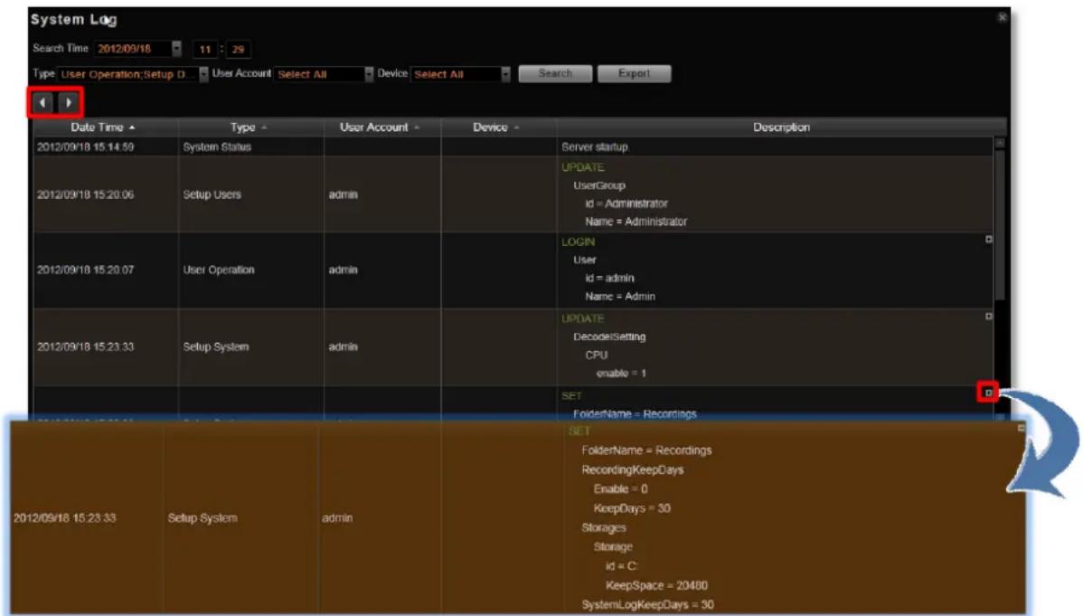 System Log Search Time 2012/09/18 11:29 Type: User Operation; Setup D User Account Select All Device Select All Search Export Date Time Type User Account Device Description 2012/09/18 15:14:59 System Status Server startup 2012/09/18 15:20:06 Setup Users admin UPDATE id = Administrator Name = Administrator 2012/09/18 15:20:07 User Operation admin LOGIN id = admin Name = Admin 2012/09/18 15:23:33 Setup System admin UPDATE DecodeSetting CPU enable = 1 SET FolderName = Recordings SET FolderName = Recordings RecordingKeepDays Enable = 0 KeepDays = 30 Storages Storage id = C: KeepSpace = 20480 SystemLogKeepDays = 30