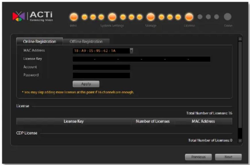 ACTi Connecting Vision Intro System Settings Storage License Done Online Registration Offline Registration MAC Address 18 : A9 : 05 : 95 : 62 : 1A License Key - - - - - Account Password Apply * You may skip adding more licenses at this point if 16 channels are enough. License Total Number of Licenses: 16 License Key Number of Licenses MAC Address CDP License Total Number of Licenses: 0 Previous Next