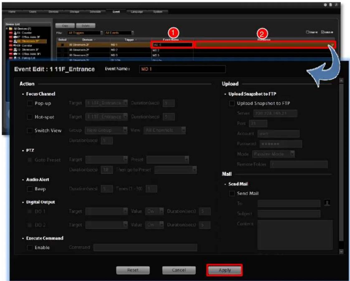 Event Edit : 1 11F_Entrance Event Name : MD 1 Action • Focus Channel Pop-up Target 11TF_Entrance Duration(secs) 5 Hot-spot Target 11TF_Entrance Duration(secs) 5 Switch View Group New Group View All Channels Duration(secs) 5 • PTZ Goto Preset Target Preset Duration(secs) 10 Then go to Preset • Audio Alert Beep Duration(secs) 5 Times (1 - 30) 1 • Digital Output DO 1 Target Value On Duration(secs) 5 DO 2 Target Value On Duration(secs) 5 • Execute Command Enable Command Upload • Upload Snapshot to FTP Upload Snapshot to FTP Server: 220.228.14A.21 Port: 21 Account: Password: ****** Mode: Parvimer Mode Remote Folder: / Mail • Send Mail Send Mail To: Subject: Content: Reset Cancel Apply
