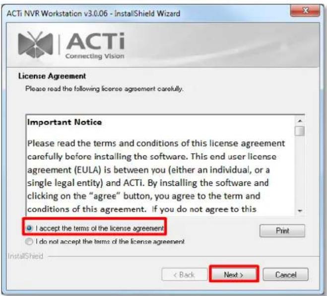 ACTi NVR Workstation v3.0.06 - InstallShield Wizard ACTi Connecting Vision License Agreement Please read the following license agreement carefully. Important Notice Please read the terms and conditions of this license agreement carefully before installing the software. This end user license agreement (EULA) is between you (either an individual, or a single legal entity) and ACTi. By installing the software and clicking on the "agree" button, you agree to the term and conditions of this agreement. If you do not agree to this I accept the terms of the license agreement Print I do not accept the terms of the license agreement InstallShield < Back Next > Cancel
