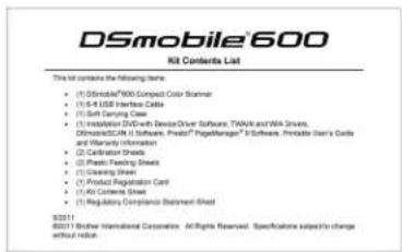 DSmobile®600 Kit Contents List This kit contains the following items: • (1) DSmobile® 800 Compact Color Scanner • (2) 5-R USB Interface Cable • (3) Soft Serving Cable • (4) Insulation DIS with Device Driver Software, TWAK and WA Drive, Dismode/SCN is Software, Product® PageManages® 6 Software, Printable Data's Grid and Warranty Information • (5) Calibration Sheets • (6) Plastic Steering Sheet • (7) Cleaning Sheet • (8) Product Registration Card • (9) AG Control Sheet • (10) Regulatory Compliance Statement Sheet 92211 80211 Border International Corporation All rights reserved. Specifications subject to change without label.