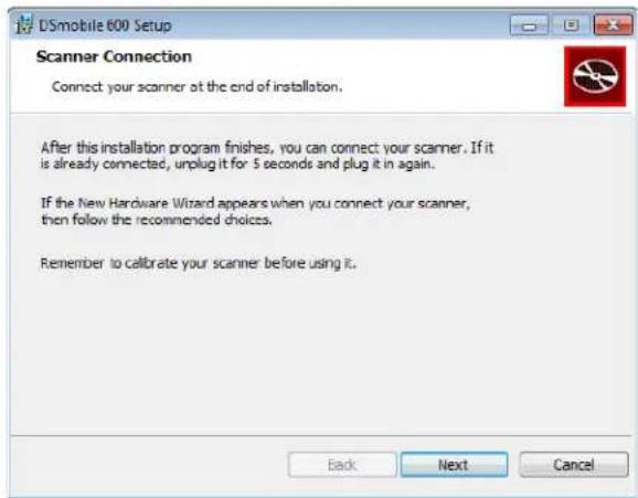 DSmobile 600 Setup Scanner Connection Connect your scanner at the end of installation. After this installation program finishes, you can connect your scanner. If it is already connected, unplug it for 5 seconds and plug it in again. If the New Hardware Wizard appears when you connect your scanner, then follow the recommended choices. Remember to calibrate your scanner before using it. Back Next Cancel