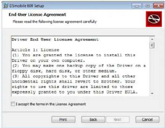 DSmobile 600 Setup End-User License Agreement Please read the following license agreement carefully Driver End User License Agreement Article 1: License (1) You are granted the license to install this Driver on your own computer. (2) You may make one backup copy of the Driver on a floppy disk, hard disk, or other medium. (3) All copyrights to this Driver and all other incidental rights shall revert to Brother. Your rights to use this driver are limited to those expressly granted to you under this Driver EULA. I accept the terms in the License Agreement Print Back Next Cancel