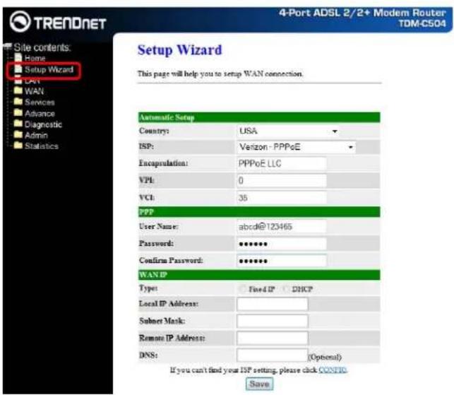 TRENDNET Site contents: Home Setup Wizard DNT WAN Services Advance Diagnostic Admin Statistics 4-Port ADSL 2/2+ Modem Router TDM-C504 Setup Wizard This page will help you to setup WAN connection. Automatic Setup Country: USA ISP: Verizon - PPPoE Encapsulation: PPPoE LLC VPI: 0 VCI: 35 PPP User Name: abc@123465 Password: ****** Confirm Password: ****** WANIP Type: Fixed IP DHCP Local IP Address: Subner Mask: Remote IP Address: DNS: (Optional) If you can't find your ISP setting, please click CONFIG. Save