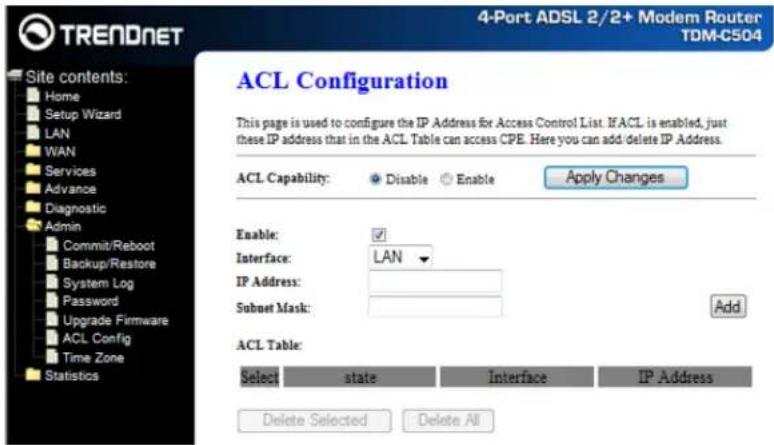 TRENDNET Site contents: Home Setup Wizard LAN WAN Services Advance Diagnostic Admin Commit/Reboot Backup/Restore System Log Password Upgrade Firmware ACL Config Time Zone Statistics 4-Port ADSL 2/2+ Modem Router TDM-C504 ACL Configuration This page is used to configure the IP Address for Access Control List. IF ACL is enabled, just these IP address that in the ACL Table can access CPE. Here you can add delete IP Address. ACL Capability: Disable Enable Apply Changes Enable: Interface: LAN IP Address: Subnet Mask: Add ACL Table: Select state Interface IP Address Delete Selected Delete All