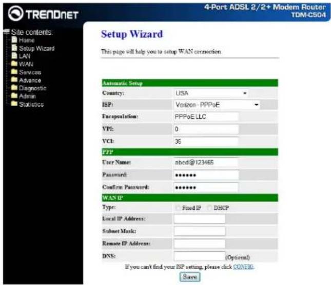 TRENDNET Site contents: Home Setup Wizard LAN WAN Services Advance Diagnostic Admin Statistics 4-Port ADSL 2/2+ Modem Router TOM-C504 Setup Wizard This page will help you to setup WAN connection. Automatic Setup Country: USA ISP: Verizon - PPPoE Encapsulation: PPPoE LLC VPI: 0 VCH: 35 PPP User Name: sbcd@123465 Password: ****** Confirm Password: ****** WAN IP Type: Fixed IP DHCP Local IP Address: Subnet Music: Remote IP Address: DNS: (Optional) If you can't find your ISP setting, please click CONFIR. Save