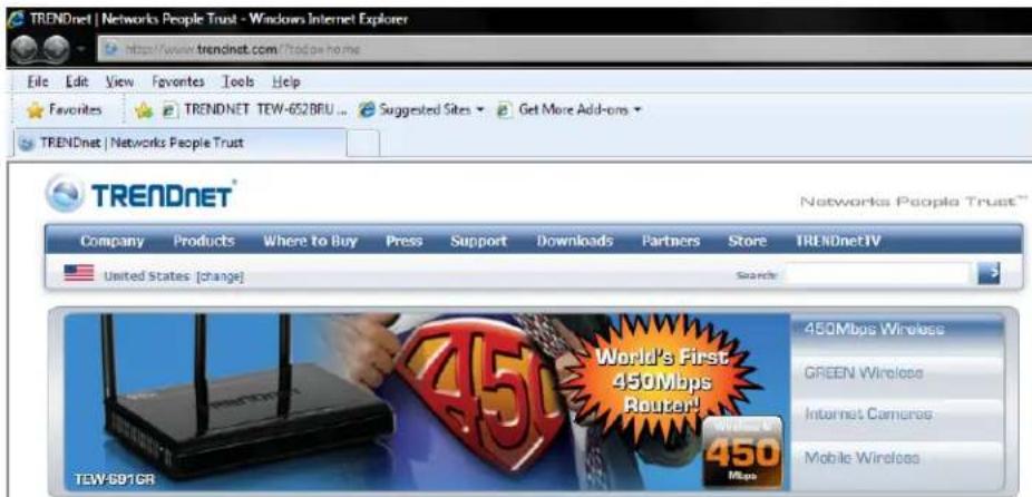 TRENDnet | Networks People Trust - Windows Internet Explorer http://www.trendnet.com?Trendnet.com File Edit View Favorites Tools Help Favorites TRENDENET TEW-652BRLU ... Suggested Sites Get More Add-ons TRENDENET Networks People Trust TRENDENET® Networks People Trust™ Company Products Where to Buy Press Support Downloads Partners Store TRENDENETV United States [change] Search 450Mbps Wireless GREEN Wireless Internet Cameras Mobile Wireless TEW-691GR World's First 450Mbps Router! 450 Mbps Wireless 450 Mbps 450 Mbps 450 Mbps
