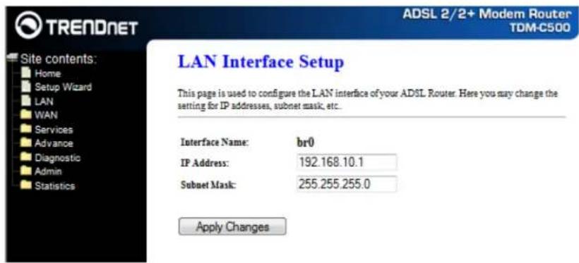 TRENDNET Site contents: Home Setup Wizard LAN WAN Services Advance Diagnostic Admin Statistics ADSL 2/2+ Modem Router TDM-C500 LAN Interface Setup This page is used to configure the LAN interface of your ADSL Router. Here you may change the setting for IP addresses, subnet mask, etc. Interface Name: br0 IP Address: 192.168.10.1 Subnet Mask: 255.255.255.0 Apply Changes
