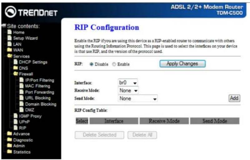 TRENDNET Site contents: Home Setup Wizard LAN WAN Services DHCP Settings DNS Firewall IP/Port Filtering MAC Filtering Port Forwarding URL Blocking Domain Blocking DMZ IGMP Proxy UPnP RIP Advance Diagnostic Admin Statistics ADSL 2/2+ Modem Router TDM-C500 RIP Configuration Enable the RIP if you are using this device as a RIP-enabled router to communicate with others using the Routing Information Protocol. This page is used to select the interfaces on your device is that use RIP, and the version of the protocol used. RIP: Disable Enable Apply Changes Interface: br0 Receive Mode: None Send Mode: None Add RIP Config Table: Select Interface Receive Mode Send Mode Delete Selected Delete All