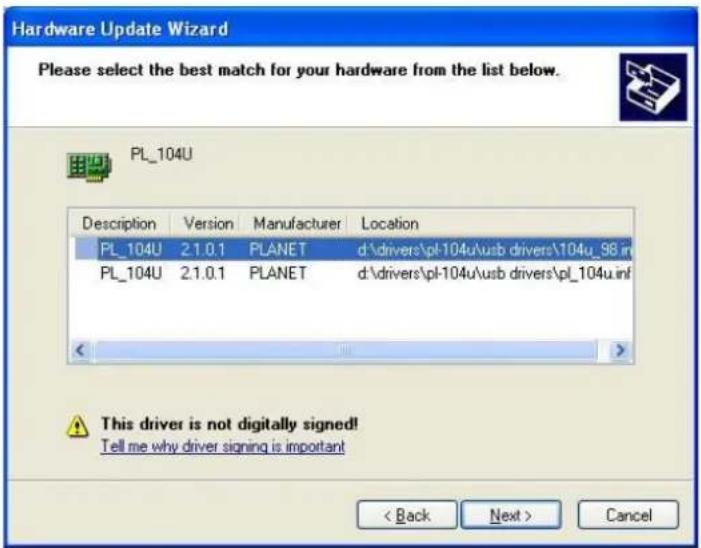 Hardware Update Wizard Please select the best match for your hardware from the list below. PL_104U Description Version Manufacturer Location PL_104U 2.1.0.1 PLANET d:\drivers\pl-104u\usb drivers\104u_98.in PL_104U 2.1.0.1 PLANET d:\drivers\pl-104u\usb drivers\pl_104u.inf This driver is not digitally signed! Tell me why driver signing is important < Back Next > Cancel