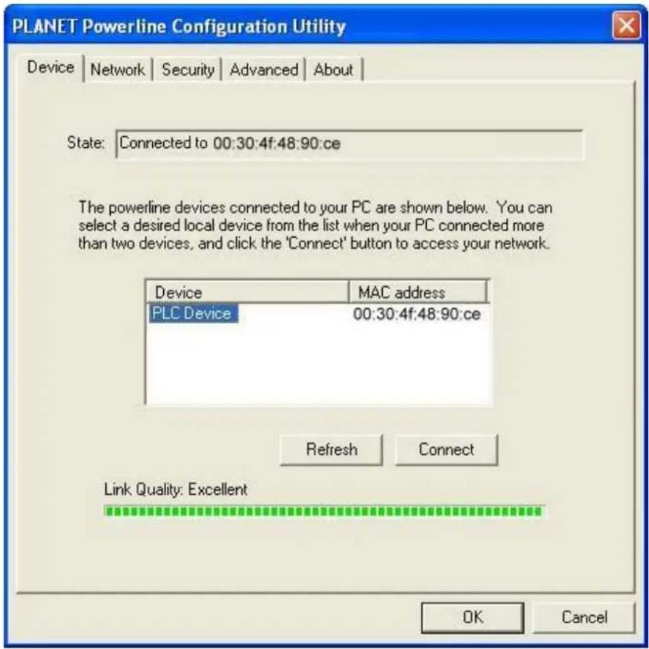PLANET Powerline Configuration Utility Device | Network | Security | Advanced | About | State: Connected to 00:30:4f:48:90:ce The powerline devices connected to your PC are shown below. You can select a desired local device from the list when your PC connected more than two devices, and click the 'Connect' button to access your network. Device MAC address PLC Device 00:30:4f:48:90:ce Refresh Connect Link Quality: Excellent OK Cancel