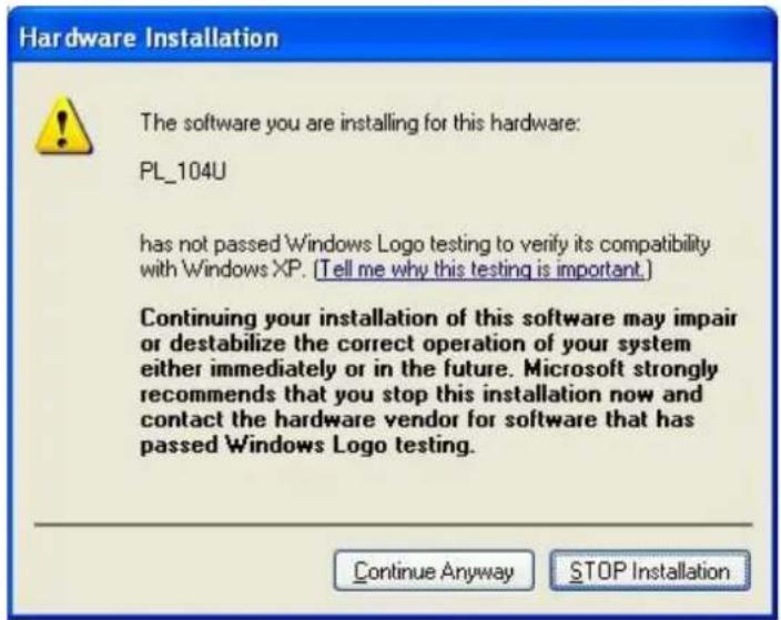 Hardware Installation The software you are installing for this hardware: PL_104U has not passed Windows Logo testing to verify its compatibility with Windows XP. (Tell me why this testing is important.) Continuing your installation of this software may impair or destabilize the correct operation of your system either immediately or in the future. Microsoft strongly recommends that you stop this installation now and contact the hardware vendor for software that has passed Windows Logo testing. Continue Anyway STOP Installation