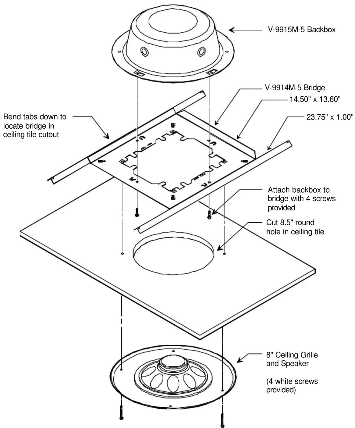 V-9915M-5 Backbox V-9914M-5 Bridge 14.50" x 13.60" 23.75" x 1.00" Bend tabs down to locate bridge in ceiling tile cutout Attach backbox to bridge with 4 screws provided Cut 8.5" round hole in ceiling tile 8" Ceiling Grille and Speaker (4 white screws provided)