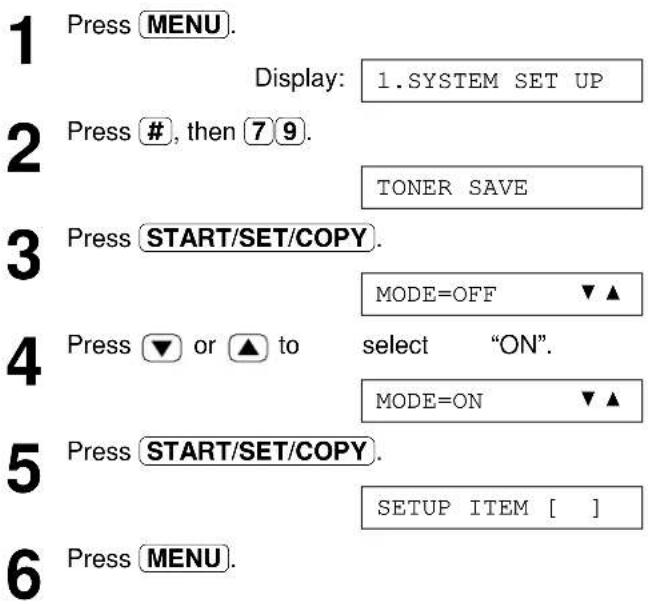 1 Press MENU. Display: 1.SYSTEM SET UP 2 Press #, then 7 9. TONER SAVE 3 Press START/SET/COPY. MODE=OFF ▼▲ 4 Press ▼ or ▲ to select "ON". MODE=ON ▼▲ 5 Press START/SET/COPY. SETUP ITEM [ ] 6 Press MENU.