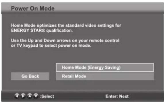 Power On Mode Home Mode optimizes the standard video settings for ENERGY STAR® qualification. Use the Up and Down arrows on your remote control or TV keypad to select power on mode. Home Mode (Energy Saving) Go Back Retail Mode :Select Enter: Next